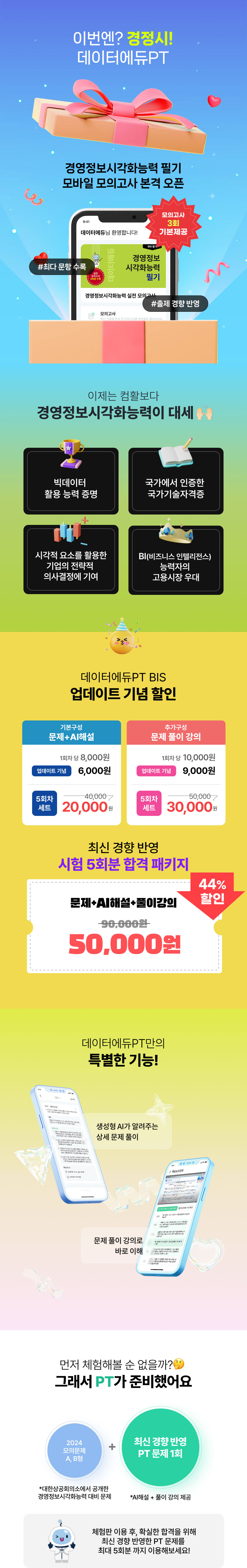 
				이번엔? 경정시!
				데이터에듀PT
				경영정보시각화능력 필기 모바일 모의고사 본격 오픈
				모의고사 3회 기본제공
				#최다 문항 수록
				#출제 경향 반영

				이제는 컴활보다 경영정보시각화능력이 대세

				빅데이터 활용 능력 증명
				국가에서 인증한 국가기술자격증
				시각적 요소를 활용한 기업의 전략적 의사결정에 기여
				BI(비즈니스 인텔리전스) 능력자의 고용시장 우대

				데이터에듀PT BIS 업데이트 기념 할인

				기본 구성
				문제 + AI 해설
				1회차 당 8,000원
				업데이트 기념 6,000원
				5회차 세트 40,000 -> 20,000원

				추가 구성
				문제 풀이 강의
				1회차 당 10,000원
				업데이트 기념 9,000원
				5회차 세트 50,000 -> 30,000원

				최신 경향 반영 시험 5회분 합격 패키지

				문제 + AI해설 + 풀이강의
				44% 할인
				할인가 90,000 -> 50,000원
				...
			